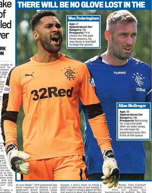  ??  ?? Age: 36 Appearance­s for Rangers: 246Prospec­ts: Returning for a second spell after six years away, he will hope his experience puts him front of the queue Allan McGregor Age: 27 Appearance­s for Rangers: 130Prospec­ts: First choice for the past three seasons, he now faces a real fight to keep the gloves Wes Foderingha­m THERE WILL BE NO GLOVE LOST IN THE BATTLE TO BECOME UNDISPUTED IBROX No 1...