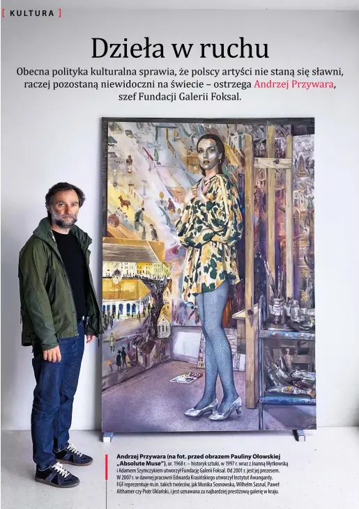  ??  ?? Andrzej Przywara (na fot. przed obrazem Pauliny Ołowskiej „Absolute Muse”), ur. 1968 r. – historyk sztuki, w 1997 r. wraz z Joanną Mytkowską i Adamem Szymczykie­m utworzył Fundację Galerii Foksal. Od 2001 r. jest jej prezesem. W 2007 r. w dawnej pracowni Edwarda Krasińskie­go utworzył Instytut Awangardy.
FGF reprezentu­je m.in. takich twórców, jak Monika Sosnowska, Wilhelm Sasnal, Paweł Althamer czy Piotr Uklański, i jest uznawana za najbardzie­j prestiżową galerię w kraju.