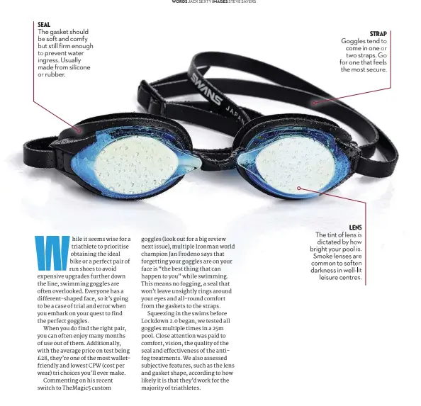  ??  ?? seal
The gasket should be soft and comfy but still firm enough to prevent water ingress. Usually made from silicone or rubber. strap Goggles tend to come in one or two straps. Go for one that feels the most secure. lens The tint of lens is dictated by how bright your pool is. Smoke lenses are common to soften darkness in well-lit leisure centres.