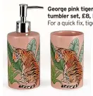  ?? ?? George pink tiger dispenser and tumbler set, £8, Direct.asda.com For a quick fix, tiger treats in the bathroom could be complement­ed with sage green and dusty pink towels. But this daring duo next to the sink is bound to liven up your mornings.