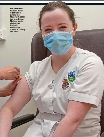  ??  ?? frontline: student nurse ciara Wood getting the Mater’s 10,000th jab, and, below, Micheál Martin visiting the Ballybrit Vaccinatio­n centre in Galway this week