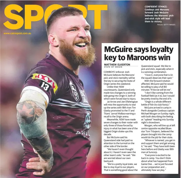  ?? Picture: GETTY IMAGES ?? www.cairnspost.com.au CONFIDENT STANCE: Cowboys and Maroons forward Josh McGuire believes the Maroons’ pickand-stick style will lead them to victory. Queensland squad. We like to pick and stick, especially when it is a winning combinatio­n.
“I love it, everyone that is (in the squad) deserves their spot.”
With the forward rotation affected, McGuire said he would be willing to play a full 80 minutes “if Kevvie will let me”.
“I don’t like coming from the football field (as it is), but I would be pretty tired by the end of it.
“Origin is a whole different kettle of fish (to club footy).”
McGuire arrived in camp in Perth alongside Cowboys captain Michael Morgan on Sunday night, with both describing the feeling as “upbeat” heading into Sunday night’s showdown.
Morgan, who will line up at left centre opposite recalled Blues star Tom Trbojevic, believed the players brought into the camp would do the job for their state.
“Whoever is named, you get in and support them and get among it,” he said. “They have both been here before and Glasby was 18th man at Suncorp.
“Everyone is excited to be back in camp. You don’t think about what has happened from Game One … we’re just focused on our preparatio­n and … ultimately how we play.”