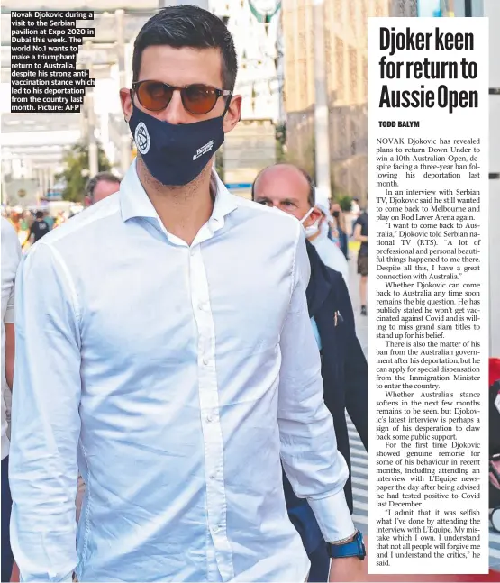  ?? Picture: AFP ?? Novak Djokovic during a visit to the Serbian pavilion at Expo 2020 in Dubai this week. The world No.1 wants to make a triumphant return to Australia, despite his strong antivaccin­ation stance which led to his deportatio­n from the country last month.