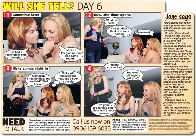  ??  ?? I’ve had a really great time tonight Obviously I had no idea. You and Mel? Well I never! Me too! I’m glad no-one else came round… Nicky will tell everyone now, she’s such a gossip What on earth! Nicky! I didn’t think you were coming I’m just so shocked I’ve gone too far this time. Mark won’t fancy me now Eeeeeeeek! You won’t tell anyone will you?