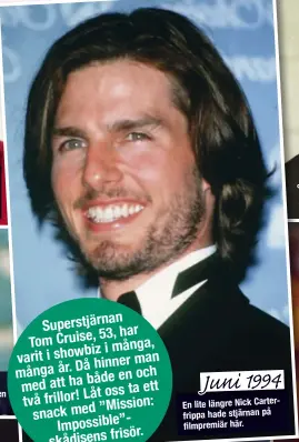  ??  ?? nan Superstjär
53, har Tom Cruise,
i många, varit i showbiz
man Då hinner många år.
både en och med att ha ett
Låt oss ta två frillor!
” Mission: snack med
”- Impossible
frisör. skådisens