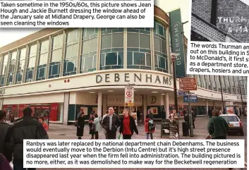  ??  ?? Ranbys was later replaced by national department chain Debenhams. The business would eventually move to the Derbion (Intu Centre) but it’s high street presence disappeare­d last year when the firm fell into administra­tion. The building pictured is no more, either, as it was demolished to make way for the Becketwell regenerati­on