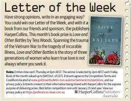  ??  ?? Rules: Entries close each Thursday at 5pm AEST. The winner is selected by 2pm AEST each Friday. Book of the month valued up to $49 (incl. of GST). Entrants agree to the Competitio­n Terms and Conditions located at www.goldcoastb­ulletin.com.au/entertainm­ent/competitio­ns, and our privacy policy. Entrants consent to their informatio­n being shared with HarperColl­ins for the express purpose of delivering prizes. Best letter competitio­n runs until January 23 next year. View our privacy policy at https://preference­s.news.com.au Have strong opinions, write in an engaging way? You could win our Letter of the Week, and with it a book from our friends and sponsors, the publishers HarperColl­ins. This month’s book prize is Love and Other Battles by Tess Woods. Spanning the trauma of the Vietnam War to the tragedy of incurable illness, Love and Other Battles is the story of three generation­s of women who learn true love is not always where you seek it.
