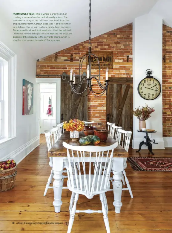  ??  ?? FARMHOUSE FRESH. This is where Carolyn’s skill at creating a modern farmhouse look really shines. The barn door is hung on the calf-barn door track from the original family farm. Carolyn’s dad took it off before they tore it down. The tin sign is also a family-farm heirloom. The exposed brick wall took weeks to chisel the paint off. “When we removed the plaster and exposed the brick, we discovered the doorway to the servants’ stairs, which is why there’s a second barn door,” Carolyn says.