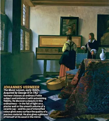  ??  ?? JOHANNES VERMEER
The Music Lesson, early 1660s. Acquired by George III in 1762
Vermeer chooses an ordinary if elite subject and imitates it with astonishin­g fidelity. He discovers a beauty in this ordinarine­ss – in the fall of light on a plaster wall or the smooth volume of a ceramic jug – and his use of intensifie­d colour gives every surface the quality of a precious material. He also gives a glimpse of himself at his easel in the mirror.