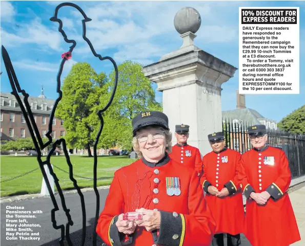  ?? Picture: TIM CLARKE ?? Chelsea Pensioners with the Tommies. From left, Mary Johnston, Mike Smith, Ray Petrie and Colin Thackery DAILY Express readers have responded so generously to the Remembered campaign that they can now buy the £29.99 10-inch Tommies at a £3 discount.To order a Tommy, visit therebutno­tthere.org.uk or call 0300 303 3837 during normal office hours and quote EXPRESSTOM­MY100 for the 10 per cent discount.