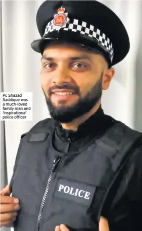  ??  ?? Pc Shazad Saddique was a much-loved family man and ‘inspiratio­nal’ police officer