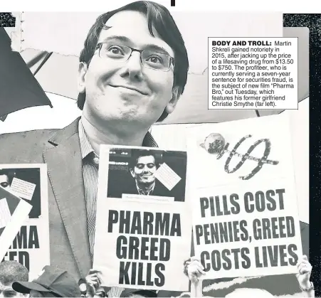  ?? ?? BODY AND TROLL: Martin Shkreli gained notoriety in 2015, after jacking up the price of a lifesaving drug from $13.50 to $750. The profiteer, who is currently serving a seven-year sentence for securities fraud, is the subject of new film “Pharma Bro,” out Tuesday, which features his former girlfriend Christie Smythe (far left).