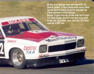  ??  ?? By the time Harrop took over the HDT LH Sports Sedan, it had (along with every other Sports Sedan) been rendered obsolete by Frank Gardner’s Chev Corvair. Below: It says Harrop on the side but in fact it’s Peter Brock. Brock’s one and only start in the car, at Calder, was also the LH’s final race as a HDT car.