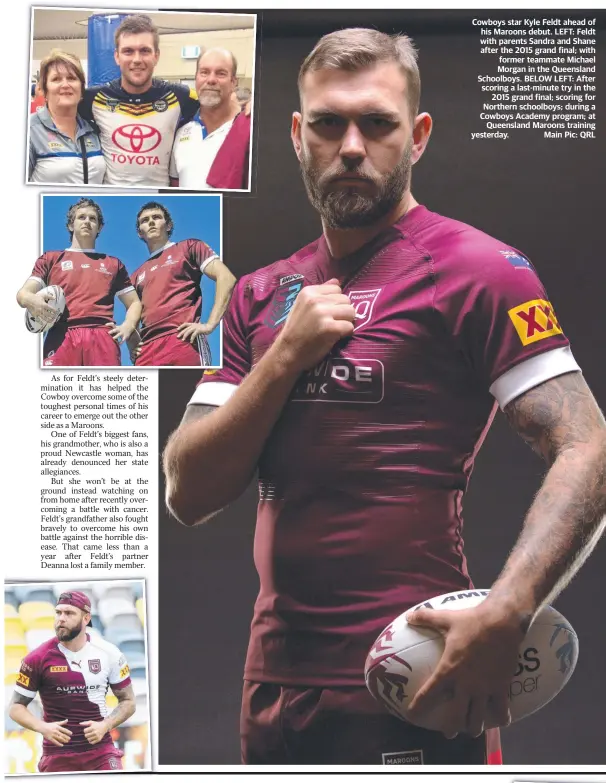  ??  ?? Cowboys star Kyle Feldt ahead of his Maroons debut. LEFT: Feldt with parents Sandra and Shane after the 2015 grand final; with former teammate Michael Morgan in the Queensland Schoolboys. BELOW LEFT: After scoring a last-minute try in the 2015 grand final; scoring for Northern schoolboys; during a Cowboys Academy program; at Queensland Maroons training yesterday. Main Pic: QRL