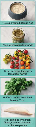  ??  ?? 11⁄ cups white basmati rice 7 tsp. green olive tapenade 12 oz. mixed-color cherry tomatoes, halved Half of 1 bunch fresh basil leaves, oz. 1 lb. skinless white fish fillets, such as haddock, cut into 4 pieces