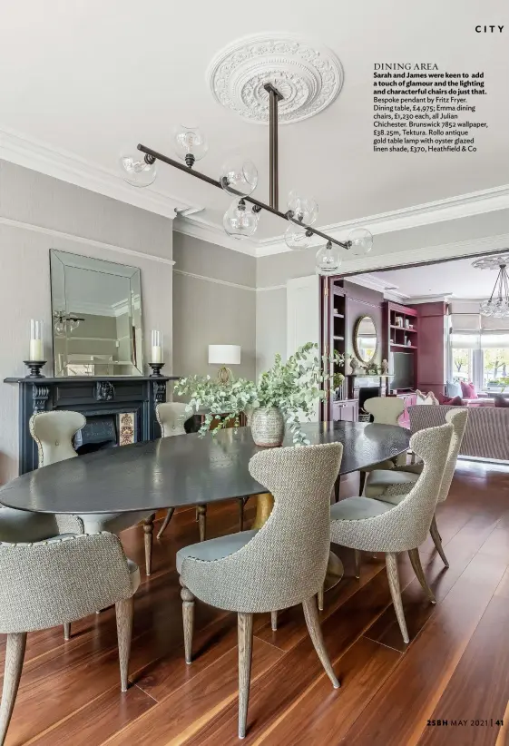  ??  ?? DINING AREA
Sarah and James were keen to add a touch of glamour and the lighting and characterf­ul chairs do just that. Bespoke pendant by Fritz Fryer. Dining table, £4,975; Emma dining chairs, £1,230 each, all Julian Chichester. Brunswick 7852 wallpaper, £38.25m, Tektura. Rollo antique gold table lamp with oyster glazed linen shade, £370, Heathfield & Co