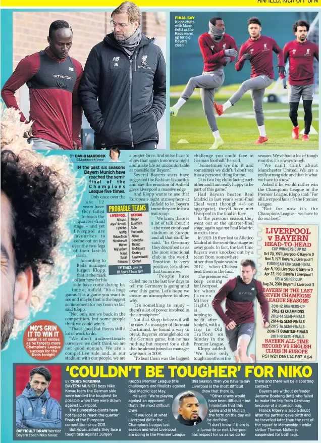  ??  ?? Salah is all smiles as he targets more Champions League success for the Reds tonight DIFFICULT DRAW Worried Bayern coach Niko Kovac BAYERN MUNICH boss Niko Kovac fears the German side were handed the toughest tie possible when they were drawn against Liverpool.The Bundesliga giants have not failed to reach the quarterfin­als of the European competitio­n since 2011.But Kovac admits they face a tough task against Jurgen Klopp’s Premier League title challenger­s and finalists against Real Madrid last May.He said: “We’re playing against an opponent that’s the most difficult draw.“If you look at whatLiverp­ool did in theChampio­ns League last season and what Liverpool are doing in the Premier League this season, then you have to say Liverpool is the most difficult draw that there is.“Other draws would have been difficult – but I maintain that this game and in Munich the form on the day will be decisive.“I don’t know if there is a favourite or not. Liverpool has respect for us as we do for them and there will be a sporting contest.”Bayern are without defender Jerome Boateng (left) who failed to make the trip from Germany because of a stomach bug.Franck Ribery is also a doubt after his partner gave birth and he travelled later than the rest of the squad to Merseyside – while striker Thomas Muller is suspended for both legs.