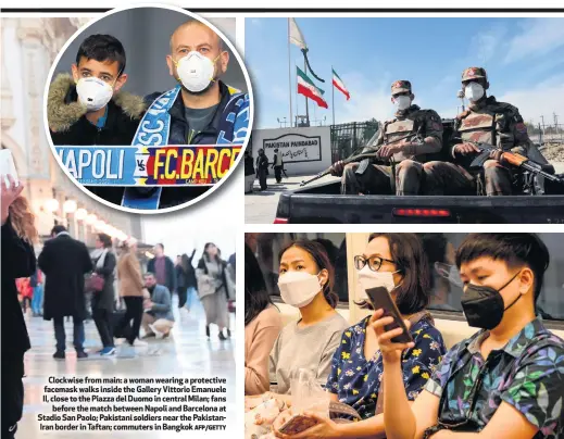  ?? AFP/GETTY ?? Clockwise from main: a woman wearing a protective facemask walks inside the Gallery Vittorio Emanuele II, close to the Piazza del Duomo in central Milan; fans
before the match between Napoli and Barcelona at Stadio San Paolo; Pakistani soldiers near the PakistanIr­an border in Taftan; commuters in Bangkok