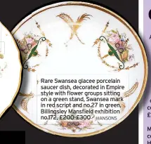  ?? ?? Rare Swansea glacee porcelain saucer dish, decorated in Empire style with flower groups sitting on a green stand, Swansea mark in red script and no.27 in green, Billingsle­y Mansfield exhibition no.172, £200-£300 HANSONS