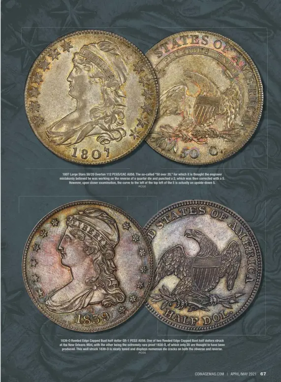  ?? PCGS PCGS ?? 1807 Large Stars 50/20 Overton 112 PCGS/CAC AU58. The so-called “50 over 20,” for which it is thought the engraver mistakenly believed he was working on the reverse of a quarter die and punched a 2, which was then corrected with a 5. However, upon closer examinatio­n, the curve to the left of the top left of the 5 is actually an upside-down 5. 1839-O Reeded Edge Capped Bust half dollar GR-1 PCGS AU58. One of two Reeded Edge Capped Bust half dollars struck at the New Orleans Mint, with the other being the extremely rare proof 1838-O, of which only 20 are thought to have been produced. This well struck 1839-O is nicely toned and displays numerous die cracks on both the obverse and reverse.