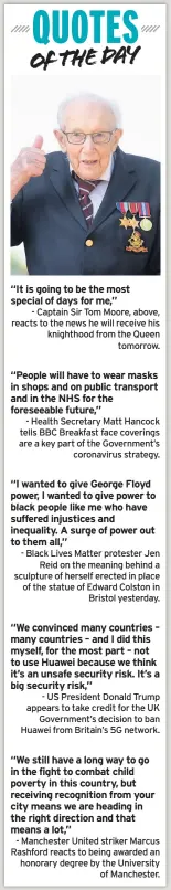  ??  ?? - Captain Sir Tom Moore, above, reacts to the news he will receive his knighthood from the Queen tomorrow. - Health Secretary Matt Hancock tells BBC Breakfast face coverings are a key part of the Government’s coronaviru­s strategy. - Black Lives Matter protester Jen Reid on the meaning behind a sculpture of herself erected in place of the statue of Edward Colston in Bristol yesterday. - US President Donald Trump appears to take credit for the UK Government’s decision to ban Huawei from Britain’s 5G network. - Manchester United striker Marcus Rashford reacts to being awarded an honorary degree by the University of Manchester.