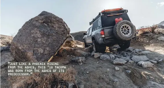  ??  ?? “JUST LIKE A PHOENIX RISING FROM THE ASHES, THIS ‘18 TACOMA WAS BORN FROM THE ASHES OF ITS PREDECESSO­R.”
Any terrain is possible in this very capable and versatile Tacoma.