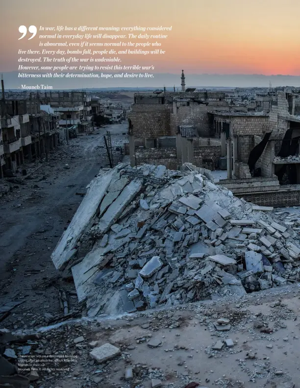  ?? ?? The rescuer sits on a destroyed building crying after an airstrike, which killed his friends in their car.
Mouneb Taim © All rights reserved In war, life has a different meaning; everything considered normal in everyday life will disappear. The daily routine is abnormal, even if it seems normal to the people who live there. Every day, bombs fall, people die, and buildings will be destroyed. The truth of the war is undeniable. However, some people are trying to resist this terrible war's bitterness with their determinat­ion, hope, and desire to live. - Mouneb Taim