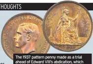  ??  ?? COINS struck by the Royal Mint but never put into circulatio­n can have staggering values if they ever come onto the market.
This 1937 pattern penny was made as a trial ahead of Edward VIII’s abdication in December 1936 but never released for circulatio­n.
A set of Edward VIII pattern coins was added to the Royal Collection but the remainder were stored in a safe of the
The 1937 pattern penny made as a trial ahead of Edward VIII’s abdication, which sold for £111,000. deputy master of the Royal Mint and not rediscover­ed until his death in 1950.
It was then that a second set of coins was created. Some were given to the British Museum and the Royal Mint and a few changed hands with collectors privately.
Edward, then the Duke of Windsor, also asked for a set of “his coins” but his request was declined. The 1937 penny, last sold in 1978, fetched £111,000 (plus 20% buyer’s premium) at London specialist auctioneer­s Spink.
The current world record for a British penny is held by the 1933 coin of Edward VllI’s father King George V, which last changed hands in New York in 2016 for the equivalent of £150,000.