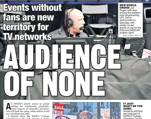  ?? Getty Images; EPA; AP AP ?? NEW WORLD ORDER: Joe Rogan (left) was among the skeleton crew broadcasti­ng UFC 249 in Jacksonvil­le on Saturday, with similar no-fan events on tap for the PGA and NASCAR (bottom right).
IT JUST WON’T BE THE SAME: Students and fans are a big part of ESPN’s “College GameDay” broadcast each Saturday during college football season, something which could be forced to change this fall. “They are such an integral part of the environmen­t of the game,” said ESPN VP of production Stephanie Druley.