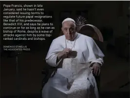  ?? DOMENICO STINELLIS THE ASSOCIATED PRESS ?? Pope Francis, shown in late January, said he hasn’t even considered issuing norms to regulate future papal resignatio­ns like that of his predecesso­r, Benedict XVI, and says he plans to continue on for as long as he can as bishop of Rome, despite a wave of attacks against him by some topranked cardinals and bishops.