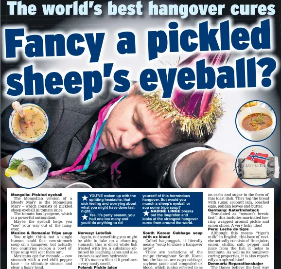  ??  ?? „ YOU’VE woken up with the splitting headache, that sick feeling and worrying about what you might have done last night…„ Yes, it’s party season, you had one too many and you’d do anything to rid yourself of this horrendous hangover. But would you munch a sheep’s eyeball or sup some tripe soup?„ NADINE LINGE breaks out the ibuprofen and looks at the strangest hangover cures from around the world.