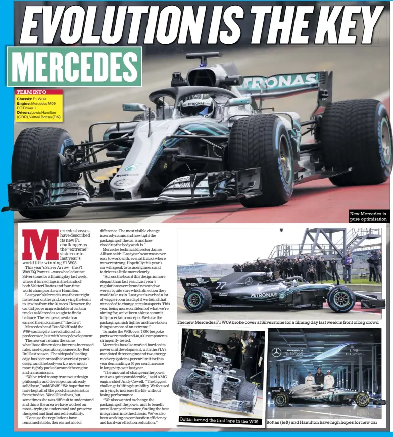  ??  ?? Bottas turned the first laps in the W09 New Mercedes is pure optimisati­on The new Mercedes F1W09 broke cover at Silverston­e for a filming day last week in front of big crowd Bottas (left) and Hamilton have high hopes for new car