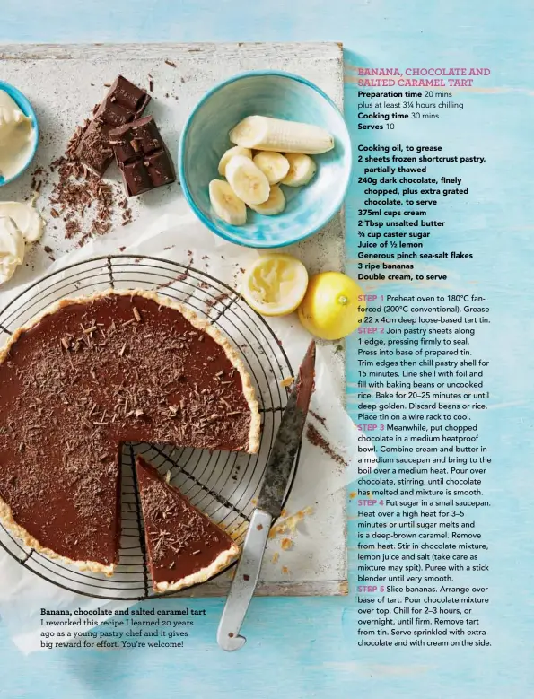  ??  ?? Banana, chocolate and salted caramel tart I reworked this recipe I learned 20 years ago as a young pastry chef and it gives big reward for effort. You’re welcome!