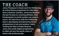  ?? ?? Jonny Thompson is head coach for Fit4racing, an online fitness programme for mtb riders. Once a forensic scientist, Jonny has devoted the last 10 years to coaching athletes, from Paralympia­ns to world number one enduro racers. His main focus with the Fit4racing team is developing and delivering fitness programmes to pro and amateur riders. Training the likes of Adam Brayton,
Jonny also sends digital programmes to riders all over the world, many of whom ride profession­ally.