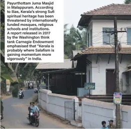  ??  ?? Payurthott­am Juma Masjid in Malappuram. According to Ilias, Kerala’s strong Sufi spiritual heritage has been threatened by internatio­nally funded mosques, religious schools and institutio­ns. A report released in 2017 by the Washington think tank Carnegie Endowment emphasised that “Kerala is probably where Salafism is gaining momentum more vigorously” in India.