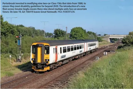  ?? PAUL ROBERTSON. ?? Porterbroo­k invested in modifying nine two-car Class 156s that date from 1988, to ensure they meet disability guidelines for beyond 2020. The introducti­on of a new fleet across Greater Anglia means these nine diesel multiple units face an uncertain...