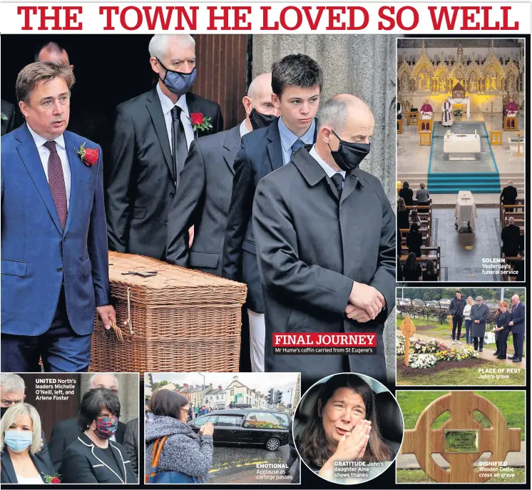  ??  ?? UNITED North’s leaders Michelle O’neill, left, and Arlene Foster
Mr Hume’s coffin carried from St Eugene’s
EMOTIONAL Applause as cortege passes
GRATITUDE John’s daughter Aine shows thanks
SOLEMN Yesterday’s funeral service
PLACE OF REST John’s grave
DIGNIFIED Wooden Celtic cross on grave FINAL JOURNEY