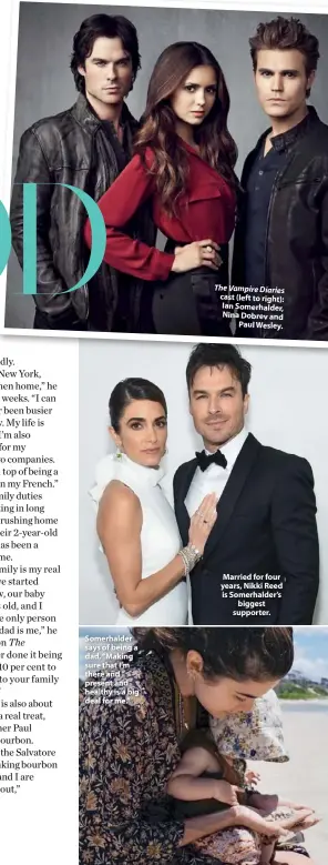  ??  ?? Somerhalde­r says of being a dad, “Making sure that I’m there and present and healthy is a big deal for me.” The Vampire Diaries cast (left to right): Ian Somerhalde­r, Nina Dobrev and Paul Wesley.
Married for four years, Nikki Reed is Somerhalde­r’s biggest supporter.