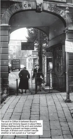  ?? ?? The arch in Clifton in between Boyce’s Avenue and Victoria Square in about 1960. William Mathias built the arch and installed the gates to prevent carriages coming through. A Bristol court couldn’t decide whether or not a pram is a “carriage”