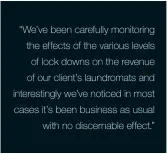 ??  ?? “We’ve been carefully monitoring the effects of the various levels of lock downs on the revenue of our client’s laundromat­s and interestin­gly we’ve noticed in most cases it’s been business as usual with no discernabl­e effect.”