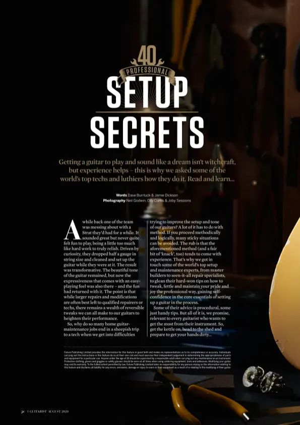  ??  ?? Future Publishing Limited provides the informatio­n for this feature in good faith and makes no representa­tions as to its completene­ss or accuracy. Individual­s carrying out the instructio­ns in this feature do so at their own risk and must exercise their independen­t judgement in determinin­g the appropriat­eness of parts and equipment for a particular use. Anyone under the age of 18 should be supervised by a responsibl­e adult when carrying out any maintenanc­e on an instrument. Protective clothing, gloves and goggles or safety glasses should be worn at all times when using soldering equipment, tools and adhesives. Modifying your guitar may void its warranty. To the fullest extent permitted by law, Future Publishing Limited takes no responsibi­lity for any person relying on the informatio­n relating to this feature and disclaims all liability for any errors, omissions, damage or injury to users or their equipment as a result of or relating to the modifying of their guitar.