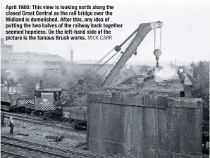  ?? MICK CARR ?? April 1980: This view is looking north along the closed Great Central as the rail bridge over the Midland is demolished. After this, any idea of putting the two halves of the railway back together seemed hopeless. On the left-hand side of the picture is the famous Brush works.