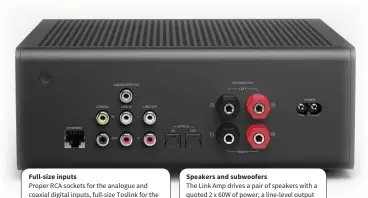  ??  ?? Full-size inputs Speakers and subwoofers Proper RCA sockets for the analogue and coaxial digital inputs, full-size Toslink for the optical input. And a full suite of output loops as well, if you wanted to add a better amplifier. The Link Amp drives a pair of speakers with a quoted 2 x 60W of power; a line-level output allows the addition of a subwoofer if you’re seeking the truly deep stuff.