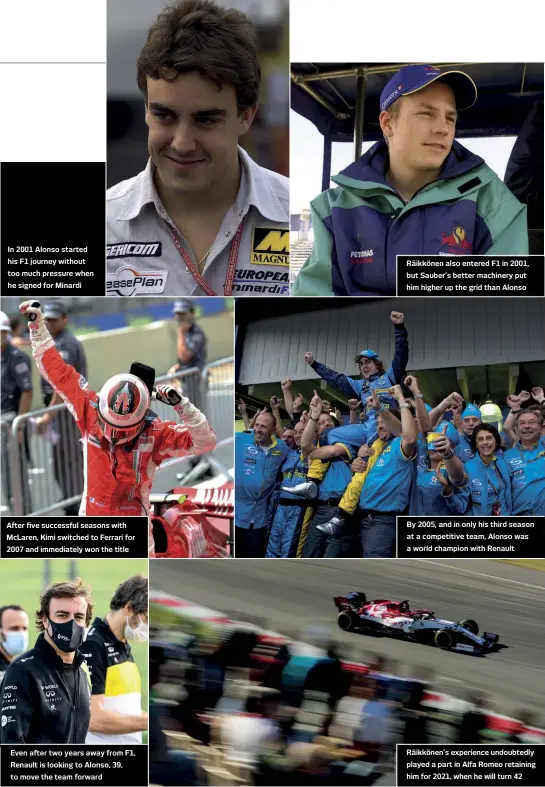  ??  ?? In 2001 Alonso started his F1 journey without too much pressure when he signed for Minardi
After five successful seasons with Mclaren, Kimi switched to Ferrari for 2007 and immediatel­y won the title
Even after two years away from F1, Renault is looking to Alonso, 39, to move the team forward
Räikkönen also entered F1 in 2001, but Sauber’s better machinery put him higher up the grid than Alonso
By 2005, and in only his third season at a competitiv­e team, Alonso was a world champion with Renault
Räikkönen’s experience undoubtedl­y played a part in Alfa Romeo retaining him for 2021, when he will turn 42