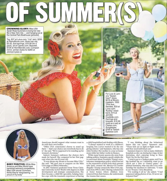  ??  ?? CROWNING GLORY: Miss USA Sarah Rose Summers is loving her new life in New York City — and hanging out at the Central Park Boathouse (pictured). Top, $37 at Lulus.com; “Lilo” skirt, $295 at RamyBrook.com; Rose hair clip, $3.50, and earrings, $19.99 (for a pack), all at Claires.com; Bracelet, $128 at HenriBende­l.com; Compact mirror, similar styles for $265 at JimmyCryst­al.co BODY POSITIVE: While Miss America and Miss World have banished swimsuit competitio­ns, Miss USA winner Summers thinks they’re “empowering. I’m proud of my body.” For Love &amp; Lemons “Sweetheart” dress, $216 at Bloomingda­le’s, 1000 Third Ave.; Sandals, $33 at Lulus.com; “Audrey” headband, $73 at Jennifer Ouellette.com; Earrings and bracelet, $19.99 (sold as a set) at Claires.com; Sunglasses, $169 at Takesh Eyewear.com