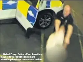  ??  ?? > Dyfed-Powys Police officer Jonathan Reynolds was caught on camera throwing detainee Jamie Cruse to floor