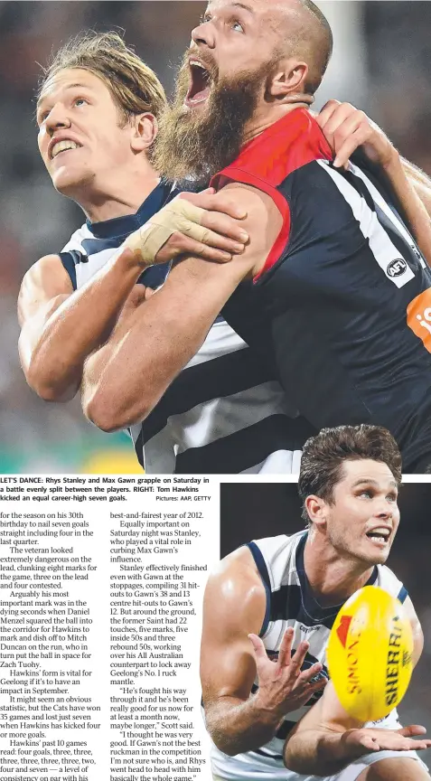  ?? Pictures: AAP, GETTY ?? LET’S DANCE: Rhys Stanley and Max Gawn grapple on Saturday in a battle evenly split between the players. RIGHT: Tom Hawkins kicked an equal career-high seven goals. PATRICK Dangerfiel­d has leapt to the defence of former teammate Bernie Vince after he was criticised when cameras spotted the pair enjoying a post-siren laugh. As Demons players slumped to the turf at GMHBA Stadium, cameras spotted one-time Crow Vince chatting with fellow former Adelaide star Dangerfiel­d. The pair exchanged some friendly words, with both sharing a smile after the two teams’ gruelling on-field clash. Vince copped “a lot of criticism” for what some might deem an apparent lack of care following the loss. “(We’ve) known each other for over a decade and (we’re not) not allowed to talk about family post game …(?),” Dangerfiel­d wrote on social media. The Cats star ended his post with the hashtags #itsagame and #spell.