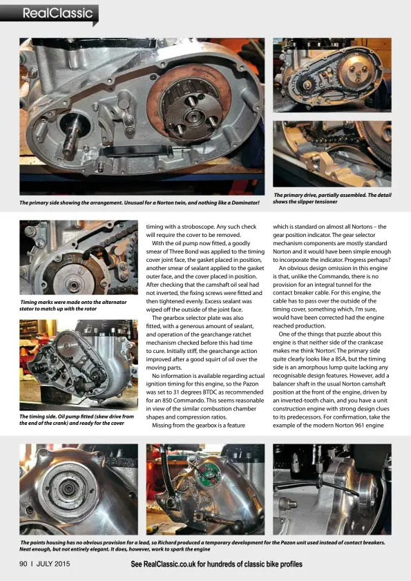  ??  ?? The primary side showing the arrangemen­t. Unusual for a Norton twin, and nothing like a Dominator! Timing marks were made onto the alternator stator to match up with the rotor The timing side. Oil pump fitted (skew drive from the end of the crank) and ready for the cover The primary drive, partially assembled. The detail shows the slipper tensioner The points housing has no obvious provision for a lead, so Richard produced a temporary developmen­t for the Pazon unit used instead of contact breakers. Neat enough, but not entirely elegant. It does, however, work to spark the engine