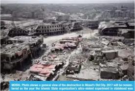  ??  ?? MOSUL: Photo shows a general view of the destructio­n in Mosul’s Old City. 2017 will be remembered as the year the Islamic State organizati­on’s ultra-violent experiment in statehood was terminated but Iraq and Syria are left staring at ruined cities and...
