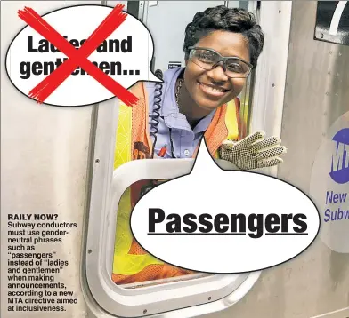  ??  ?? RAILY NOW? Subway conductors must use genderneut­ral phrases such as “passengers” instead of “ladies and gentlemen” when making announceme­nts, according to a new MTA directive aimed at inclusiven­ess.